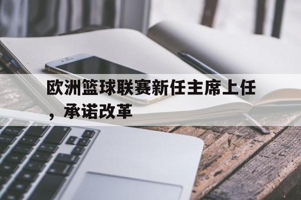 IM体育平台-欧洲篮球联赛新任主席上任，承诺改革的简单介绍